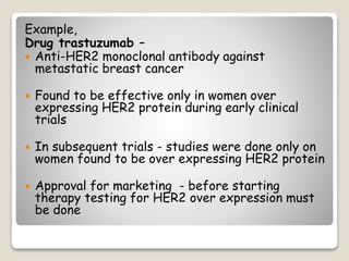 Example,
Drug trastuzumab –
 Anti-HER2 monoclonal antibody against
metastatic breast cancer
 Found to be effective only in women over
expressing HER2 protein during early clinical
trials
 In subsequent trials - studies were done only on
women found to be over expressing HER2 protein
 Approval for marketing - before starting
therapy testing for HER2 over expression must
be done
 