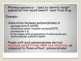  Pharmacogenomics – Used to identify target
population that would benefit most from drug
Example –
 Association between polymorphisms in
◦ apolipoprotein E (APOE)
◦ cholesteryl ester transfer protein(CETP)
◦ stromelysin-1 &
◦ ß-fibrinogen with progression of atherosclerosis,
cardiovascular events & death
 People with such polymorphisms derived
maximum benefit from HMG-CoA inhibitors, as
compared to those without polymorphisms
 