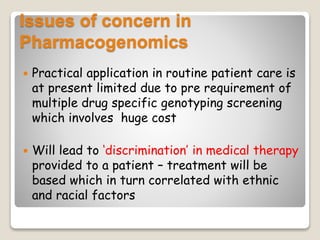 Issues of concern in
Pharmacogenomics
 Practical application in routine patient care is
at present limited due to pre requirement of
multiple drug specific genotyping screening
which involves huge cost
 Will lead to ‘discrimination’ in medical therapy
provided to a patient – treatment will be
based which in turn correlated with ethnic
and racial factors
 