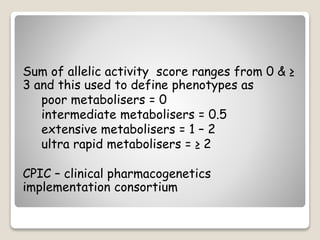 Sum of allelic activity score ranges from 0 & ≥
3 and this used to define phenotypes as
poor metabolisers = 0
intermediate metabolisers = 0.5
extensive metabolisers = 1 – 2
ultra rapid metabolisers = ≥ 2
CPIC – clinical pharmacogenetics
implementation consortium
 