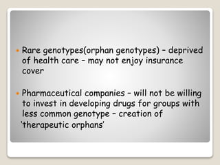  Rare genotypes(orphan genotypes) – deprived
of health care – may not enjoy insurance
cover
 Pharmaceutical companies – will not be willing
to invest in developing drugs for groups with
less common genotype – creation of
‘therapeutic orphans’
 