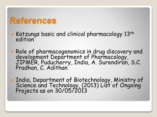 References
 Katzungs basic and clinical pharmacology 13th
edition
 Role of pharmacogenomics in drug discovery and
development Department of Pharmacology,
JIPMER, Puducherry, India, A. Surendiran, S.C.
Pradhan, C. Adithan
 India, Department of Biotechnology, Ministry of
Science and Technology, (2013) List of Ongoing
Projects as on 30/05/2013
 