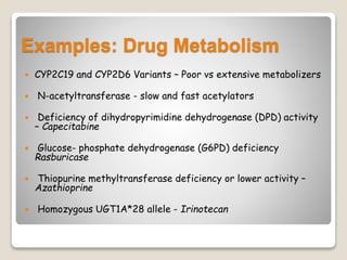 Examples: Drug Metabolism
 CYP2C19 and CYP2D6 Variants – Poor vs extensive metabolizers
 N-acetyltransferase - slow and fast acetylators
 Deficiency of dihydropyrimidine dehydrogenase (DPD) activity
– Capecitabine
 Glucose- phosphate dehydrogenase (G6PD) deficiency
Rasburicase
 Thiopurine methyltransferase deficiency or lower activity –
Azathioprine
 Homozygous UGT1A*28 allele - Irinotecan
 