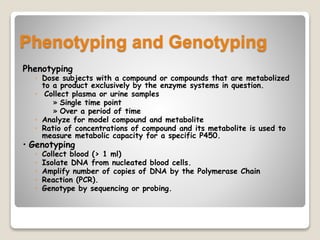 Phenotyping and Genotyping
Phenotyping
◦ Dose subjects with a compound or compounds that are metabolized
to a product exclusively by the enzyme systems in question.
◦ Collect plasma or urine samples
» Single time point
» Over a period of time
◦ Analyze for model compound and metabolite
◦ Ratio of concentrations of compound and its metabolite is used to
measure metabolic capacity for a specific P450.
• Genotyping
◦ Collect blood (> 1 ml)
◦ Isolate DNA from nucleated blood cells.
◦ Amplify number of copies of DNA by the Polymerase Chain
◦ Reaction (PCR).
◦ Genotype by sequencing or probing.
 