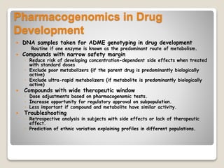 Pharmacogenomics in Drug
Development
 DNA samples taken for ADME genotyping in drug development
Routine if one enzyme is known as the predominant route of metabolism.
 Compounds with narrow safety margin
◦ Reduce risk of developing concentration-dependent side effects when treated
with standard doses
◦ Exclude poor metabolizers (if the parent drug is predominantly biologically
active)
◦ Exclude ultra-rapid metabolizers (if metabolite is predominantly biologically
active)
 Compounds with wide therapeutic window
◦ Dose adjustments based on pharmacogenomic tests.
◦ Increase opportunity for regulatory approval on subpopulation.
◦ Less important if compound and metabolite have similar activity.
 Troubleshooting
◦ Retrospective analysis in subjects with side effects or lack of therapeutic
effect.
◦ Prediction of ethnic variation explaining profiles in different populations.
 