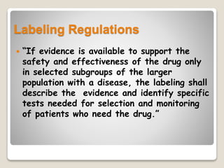 Labeling Regulations
 “If evidence is available to support the
safety and effectiveness of the drug only
in selected subgroups of the larger
population with a disease, the labeling shall
describe the evidence and identify specific
tests needed for selection and monitoring
of patients who need the drug.”
 