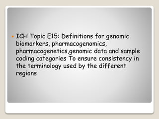  ICH Topic E15: Definitions for genomic
biomarkers, pharmacogenomics,
pharmacogenetics,genomic data and sample
coding categories To ensure consistency in
the terminology used by the different
regions
 
