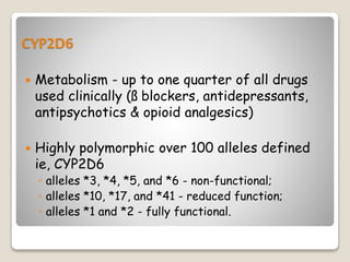 CYP2D6
 Metabolism - up to one quarter of all drugs
used clinically (ß blockers, antidepressants,
antipsychotics & opioid analgesics)
 Highly polymorphic over 100 alleles defined
ie, CYP2D6
◦ alleles *3, *4, *5, and *6 - non-functional;
◦ alleles *10, *17, and *41 - reduced function;
◦ alleles *1 and *2 - fully functional.
 