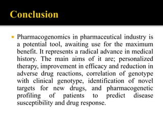  Pharmacogenomics in pharmaceutical industry is
a potential tool, awaiting use for the maximum
benefit. It represents a radical advance in medical
history. The main aims of it are; personalized
therapy, improvement in efficacy and reduction in
adverse drug reactions, correlation of genotype
with clinical genotype, identification of novel
targets for new drugs, and pharmacogenetic
profiling of patients to predict disease
susceptibility and drug response.
 