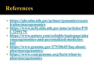  https://ghr.nlm.nih.gov/primer/genomicresearc
h/pharmacogenomics
 https://www.ncbi.nlm.nih.gov/pmc/articles/PM
C3299179/
 https://www.nature.com/scitable/topicpage/pha
rmacogenomics-and-personalized-medicine-
643
 https://www.genome.gov/27530645/faq-about-
pharmacogenomics/
 https://www.yourgenome.org/facts/what-is-
pharmacogenomics
 