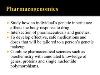  Study how an individual’s genetic inheritance
affects the body response to drug.
 Intersection of pharmaceuticals and genetics.
 To develop effective, safe medications and
doses that will be tailored to a person’s genetic
makeup.
 Combine pharmaceutical sciences such as
biochemistry with annotated knowledge of
genes, proteins and single nucleotide
polymorphisms.
 