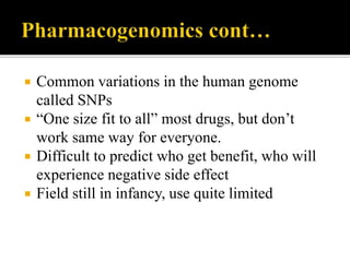  Common variations in the human genome
called SNPs
 “One size fit to all” most drugs, but don’t
work same way for everyone.
 Difficult to predict who get benefit, who will
experience negative side effect
 Field still in infancy, use quite limited
 