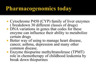  Cytochrome P450 (CYP) family of liver enzymes
( breakdown 30 different classes of drugs)
 DNA variations in genes that codes for these
enzyme can influence their ability to metabolize
certain drugs
 Better way of using to manage heart disease,
cancer, asthma, depression and many other
common disease.
 Enzyme thiopurine methyltransferase (TPMT)
role in chemotherapy of childhood leukemia by
break down thiopurines
 