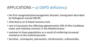 APPLICATIONS – a) G6PD deficiency
• the first recognized pharmacogenetic disorder, having been described
by Pythagoras around 500 BC.
• inherited as an X-linked recessive trait
• rare in Caucasians but affecting approximately 10% of Afro-Caribbean
males and relatively common in the Mediterranean
• common in these populations as a result of conferring increased
resistance to the malarial parasite.
• Sensitive - primaquine, phenacetin, nitrofurantoin, sulfonamides.
 