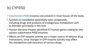 b) CYP450
• Cytochrome P450 enzymes are present in most tissues of the body
• function to metabolize potentially toxic compounds,
including drugs and products of endogenous metabolism such
as bilirubin principally in the liver.
• Human Genome Project identified 57 human genes coding for the
various cytochrome P450 enzymes
• Effects on CYP isozyme activity are a major source of adverse drug
interactions, since changes in CYP enzyme activity may affect
the metabolism and clearance of various drugs.
 