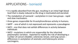 APPLICATIONS - Isoniazid
• It is rapidly absorbed from the gut, resulting in an initial high blood
level that is slowly reduced as the drug is inactivated and excreted.
• The metabolism of isoniazid – acetylation in Liver two groups - rapid
and slow inactivators.
• three genes responsible for N-acetyltransferase activity in humans.
• NATP - one of which is not expressed and represents a pseudogene
• NAT1 - one that does not exhibit differences in activity between
individuals
• NAT2 - mutations in which are responsible for the inherited
polymorphic variation. -reported to modify the risk of developing a
number of cancers-bladder, colorectal, breast, and lung cancer. -
differences in acetylation of aromatic and heterocyclic amine
carcinogens.
 