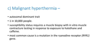 c) Malignant hyperthermia –
• autosomal dominant trait
• 1 in 10,000 people.
• susceptibility status requires a muscle biopsy with in vitro muscle
contracture testing in response to exposure to halothane and
caffeine.
• most common cause is a mutation in the ryanodine receptor (RYR1)
gene.
 