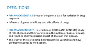 DEFINITIONS
• PHARMACOGENETICS: Study of the genetic basis for variation in drug
response.
• Influence of genes on efficacy and side effects of drugs.
• PHARMACOGENOMICS: (interaction of DRUGS AND GENOME) Study
of role of genes and their variations in the molecular basis of disease,
and resulting pharmacological impact of drugs on that disease.
• The study of the relationship between genetic variations and how
our body responds to medications.
 