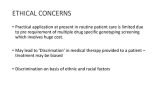 ETHICAL CONCERNS
• Practical application at present in routine patient care is limited due
to pre requirement of multiple drug specific genotyping screening
which involves huge cost.
• May lead to ‘Discrimation’ in medical therapy provided to a patient –
treatment may be biased
• Discrimination on basis of ethnic and racial factors
 