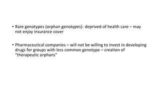 • Rare genotypes (orphan genotypes)- deprived of health care – may
not enjoy insurance cover
• Pharmaceutical companies – will not be willing to invest in developing
drugs for groups with less common genotype – creation of
“therapeutic orphans”
 