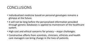 CONCLUSIONS
• Individualized medicine based on personal genotypes remains a
glimpse at the future.
• It will not be long before the personalized information provided
through genetic databases is applied to mainstream of the healthcare
system.
• High cost and ethical concerns for privacy – major challenges.
• Constructive efforts from scientists, clinicians, ethicists and health
care managers can bring change in the lives of patients.
 