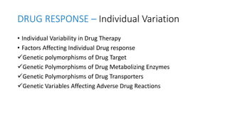 DRUG RESPONSE – Individual Variation
• Individual Variability in Drug Therapy
• Factors Affecting Individual Drug response
Genetic polymorphisms of Drug Target
Genetic Polymorphisms of Drug Metabolizing Enzymes
Genetic Polymorphisms of Drug Transporters
Genetic Variables Affecting Adverse Drug Reactions
 