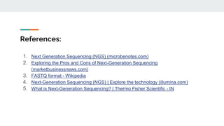 References:
1. Next Generation Sequencing (NGS) (microbenotes.com)
2. Exploring the Pros and Cons of Next-Generation Sequencing
(marketbusinessnews.com)
3. FASTQ format - Wikipedia
4. Next-Generation Sequencing (NGS) | Explore the technology (illumina.com)
5. What is Next-Generation Sequencing? | Thermo Fisher Scientific - IN
 