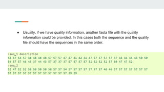 ● Usually, if we have quality information, another fasta file with the quality
information could be provided. In this cases both the sequence and the quality
file should have the sequences in the same order.
 