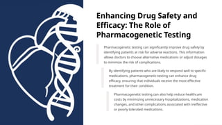 Enhancing Drug Safety and
Efficacy: The Role of
Pharmacogenetic Testing
Pharmacogenetic testing can significantly improve drug safety by
identifying patients at risk for adverse reactions. This information
allows doctors to choose alternative medications or adjust dosages
to minimize the risk of complications.
By identifying patients who are likely to respond well to specific
medications, pharmacogenetic testing can enhance drug
efficacy, ensuring that individuals receive the most effective
treatment for their condition.
Pharmacogenetic testing can also help reduce healthcare
costs by minimizing unnecessary hospitalizations, medication
changes, and other complications associated with ineffective
or poorly tolerated medications.
 