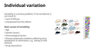 Individual variation
Variability is a serious problem; if not considered, it
can result in:
• Lack of efficacy
• Unexpected harmful effects
Main causes of variability:
• Age
• Genetic factors
• Immunological factors
• Disease (especially conditions affecting drug
metabolism or elimination, e.g., kidney or liver
disease)
• Drug interactions
 