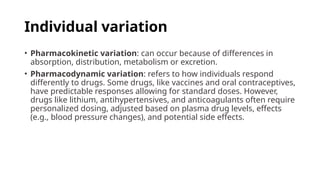 • Pharmacokinetic variation: can occur because of differences in
absorption, distribution, metabolism or excretion.
• Pharmacodynamic variation: refers to how individuals respond
differently to drugs. Some drugs, like vaccines and oral contraceptives,
have predictable responses allowing for standard doses. However,
drugs like lithium, antihypertensives, and anticoagulants often require
personalized dosing, adjusted based on plasma drug levels, effects
(e.g., blood pressure changes), and potential side effects.
Individual variation
 