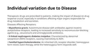 Individual variation due to Disease
Therapeutic drugs are prescribed to patients, making the impact of disease on drug
response crucial, especially in conditions affecting major organs responsible for
drug metabolism and excretion.
Diseases Affecting Receptors:
• Myasthenia gravis: Autoimmune disease with antibodies against nicotinic
acetylcholine receptors, leading to increased sensitivity to neuromuscular-blocking
agents (e.g., vecuronium) and aminoglycoside antibiotics.
• X-linked nephrogenic diabetes insipidus: Characterized by abnormal
vasopressin (ADH) receptors, causing insensitivity to ADH.
• Familial hypercholesterolemia: An inherited LDL receptor disorder; homozygous
form resists statin therapy, while the heterozygous form responds well.
 