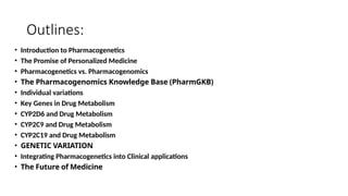 Outlines:
• Introduction to Pharmacogenetics
• The Promise of Personalized Medicine
• Pharmacogenetics vs. Pharmacogenomics
• The Pharmacogenomics Knowledge Base (PharmGKB)
• Individual variations
• Key Genes in Drug Metabolism
• CYP2D6 and Drug Metabolism
• CYP2C9 and Drug Metabolism
• CYP2C19 and Drug Metabolism
• GENETIC VARIATION
• Integrating Pharmacogenetics into Clinical applications
• The Future of Medicine
 