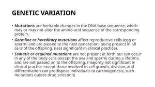 GENETIC VARIATION
• Mutations are heritable changes in the DNA base sequence, which
may or may not alter the amino acid sequence of the corresponding
protein.
• Germline or hereditary mutations affect reproductive cells (egg or
sperm) and are passed to the next generation, being present in all
cells of the offspring. (less significant in clinical practice).
• Somatic or acquired mutations are not present at birth but can occur
in any of the body cells (except the ova and sperm) during a lifetime,
and are not passed on to the offspring. (majority not significant in
clinical practice except those involved in cell growth, division, and
differentiation can predispose individuals to carcinogenesis, such
mutations guides drug selection)
 