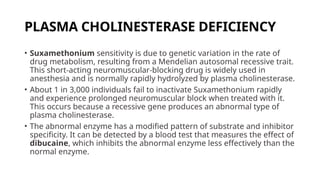 PLASMA CHOLINESTERASE DEFICIENCY
• Suxamethonium sensitivity is due to genetic variation in the rate of
drug metabolism, resulting from a Mendelian autosomal recessive trait.
This short-acting neuromuscular-blocking drug is widely used in
anesthesia and is normally rapidly hydrolyzed by plasma cholinesterase.
• About 1 in 3,000 individuals fail to inactivate Suxamethonium rapidly
and experience prolonged neuromuscular block when treated with it.
This occurs because a recessive gene produces an abnormal type of
plasma cholinesterase.
• The abnormal enzyme has a modified pattern of substrate and inhibitor
specificity. It can be detected by a blood test that measures the effect of
dibucaine, which inhibits the abnormal enzyme less effectively than the
normal enzyme.
 