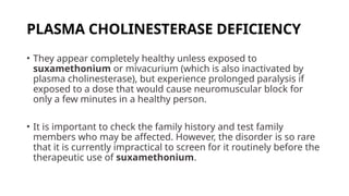 PLASMA CHOLINESTERASE DEFICIENCY
• They appear completely healthy unless exposed to
suxamethonium or mivacurium (which is also inactivated by
plasma cholinesterase), but experience prolonged paralysis if
exposed to a dose that would cause neuromuscular block for
only a few minutes in a healthy person.
• It is important to check the family history and test family
members who may be affected. However, the disorder is so rare
that it is currently impractical to screen for it routinely before the
therapeutic use of suxamethonium.
 