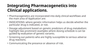 Integrating Pharmacogenetics into
Clinical applications.
• Pharmacogenetics are incorporated into daily clinical workflows and
the main area of Application are:
• INDICATIONS: where genetic information helps us decide whether the
particular drug is indicated, or not.
• Dosage adjustment based on genetic predictors of drug metabolism:
highlight two prominent examples where dosing schedule is can be
guided by evaluation of genetic variants.
• Screening out patients who are highly susceptible to serious adverse
drug reactions.
• Communicating the presence or absence of risk.
 