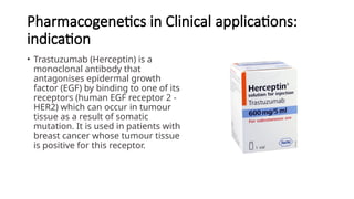 Pharmacogenetics in Clinical applications:
indication
• Trastuzumab (Herceptin) is a
monoclonal antibody that
antagonises epidermal growth
factor (EGF) by binding to one of its
receptors (human EGF receptor 2 -
HER2) which can occur in tumour
tissue as a result of somatic
mutation. It is used in patients with
breast cancer whose tumour tissue
is positive for this receptor.
 
