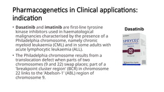 Pharmacogenetics in Clinical applications:
indication
• Dasatinib and imatinib are first-line tyrosine
kinase inhibitors used in haematological
malignancies characterised by the presence of a
Philadelphia chromosome, namely chronic
myeloid leukaemia (CML) and in some adults with
acute lymphocytic leukaemia (ALL).
• The Philadelphia chromosome results from a
translocation defect when parts of two
chromosomes (9 and 22) swap places; part of a
'breakpoint cluster region' (BCR) in chromosome
22 links to the 'Abelson-1' (ABL) region of
chromosome 9.
 