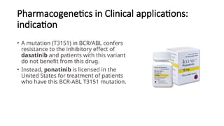 Pharmacogenetics in Clinical applications:
indication
• A mutation (T3151) in BCR/ABL confers
resistance to the inhibitory effect of
dasatinib and patients with this variant
do not benefit from this drug.
• Instead, ponatinib is licensed in the
United States for treatment of patients
who have this BCR-ABL T3151 mutation.
 