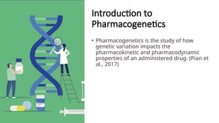 Introduction to
Pharmacogenetics
• Pharmacogenetics is the study of how
genetic variation impacts the
pharmacokinetic and pharmacodynamic
properties of an administered drug. (Pian et
al., 2017)
 