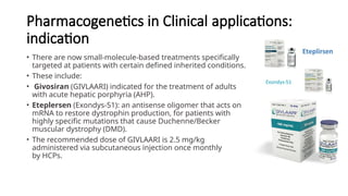 Pharmacogenetics in Clinical applications:
indication
• There are now small-molecule-based treatments specifically
targeted at patients with certain defined inherited conditions.
• These include:
• Givosiran (GIVLAARI) indicated for the treatment of adults
with acute hepatic porphyria (AHP).
• Eteplersen (Exondys-51): an antisense oligomer that acts on
mRNA to restore dystrophin production, for patients with
highly specific mutations that cause Duchenne/Becker
muscular dystrophy (DMD).
• The recommended dose of GIVLAARI is 2.5 mg/kg
administered via subcutaneous injection once monthly
by HCPs.
 