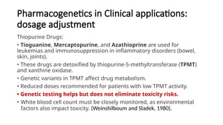 Pharmacogenetics in Clinical applications:
dosage adjustment
Thiopurine Drugs:
• Tioguanine, Mercaptopurine, and Azathioprine are used for
leukemias and immunosuppression in inflammatory disorders (bowel,
skin, joints).
• These drugs are detoxified by thiopurine-S-methyltransferase (TPMT)
and xanthine oxidase.
• Genetic variants in TPMT affect drug metabolism.
• Reduced doses recommended for patients with low TPMT activity.
• Genetic testing helps but does not eliminate toxicity risks.
• White blood cell count must be closely monitored, as environmental
factors also impact toxicity. (Weinshilboum and Sladek, 1980).
 