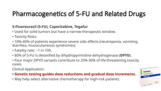 Pharmacogenetics of 5-FU and Related Drugs
5-Fluorouracil (5-FU), Capecitabine, Tegafur
• Used for solid tumors but have a narrow therapeutic window.
• Toxicity Risks:
• 10%-40% of patients experience severe side effects (neutropenia, vomiting,
diarrhea, mucocutaneous syndromes).
• Fatality rate: ~1 in 100.
• 80% of 5-FU is detoxified by dihydropyrimidine dehydrogenase (DPYD).
• Four major DPYD variants contribute to 20%-30% of life-threatening toxicity
cases.
Clinical Application:
• Genetic testing guides dose reductions and gradual dose increments.
• May help select alternative chemotherapy for high-risk patients.
 