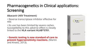 Pharmacogenetics in Clinical applications:
Screening
Abacavir (HIV Treatment)
• Reverse transcriptase inhibitor effective for
HIV.
• Its use has been limited by severe rashes.
Susceptibility to this adverse effect is closely
linked to the HLA variant HLAB*5701.
• Genetic testing is now standard of care to
prevent hypersensitivity reactions. (Martin
and Kroetz, 2013).
 