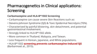 Pharmacogenetics in Clinical applications:
Screening
Carbamazepine and HLA-B*1502 Screening
• Carbamazepine can cause severe Skin Reactions such as:
• Stevens-Johnson Syndrome (SJS) & Toxic Epidermal Necrolysis (TEN).
• Characterized by painful blistering, skin detachment, and potential
gastrointestinal involvement.
• Strongly linked to HLA-B*1502 allele.
• More common in Thailand, Malaysia, and Taiwan.
• Less frequent in Korean, Japanese, and White populations.
• HLA-B*1502 screening prevents carbamazepine-induced SJS
(Barbarinoet al., 2015).
 