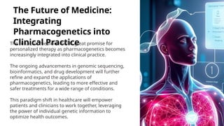 The Future of Medicine:
Integrating
Pharmacogenetics into
Clinical Practice
The future of medicine holds great promise for
personalized therapy as pharmacogenetics becomes
increasingly integrated into clinical practice.
The ongoing advancements in genomic sequencing,
bioinformatics, and drug development will further
refine and expand the applications of
pharmacogenetics, leading to more effective and
safer treatments for a wide range of conditions.
This paradigm shift in healthcare will empower
patients and clinicians to work together, leveraging
the power of individual genetic information to
optimize health outcomes.
 