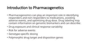 Introduction to Pharmacogenetics
• Pharmacogenomics can play an important role in identifying
responders and non-responders to medications, avoiding
adverse events, and optimizing drug dose. Drug labeling may
contain information on genomic biomarkers and can describe:
• Drug exposure and clinical response variability
• Risk for adverse events
• Genotype-specific dosing
• Polymorphic drug target and disposition genes
 