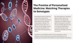 The Promise of Personalized
Medicine: Matching Therapies
to Genotypes
Personalized medicine holds the
promise of revolutionizing
healthcare by tailoring treatment
plans based on each patient's
unique genetic makeup. This
approach moves away from a
one-size-fits-all strategy, aiming
to improve drug efficacy and
safety while minimizing adverse
effects.
By understanding an individual's
genetic profile, doctors can
select the most appropriate
medications and adjust doses to
optimize therapeutic outcomes.
This personalized approach aims
to increase the likelihood of
successful treatment while
minimizing side effects and drug
interactions.
Furthermore, personalized medicine has the potential to reduce
healthcare costs by preventing unnecessary hospitalizations and
complications associated with ineffective or poorly tolerated medications.
 