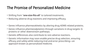 The Promise of Personalized Medicine
• Shifting from "one-size-fits-all" to tailored treatments.
• Reducing adverse drug reactions and improving efficacy.
• Genes influence pharmacokinetics by altering drug ADME-related proteins.
• Genes influence pharmacodynamics through variations in drug targets: G
proteins or other downstream pathways.
• Genetic differences also contribute to rare adverse reactions.
• Genetic information may soon enable precise drug selection, ensuring
efficacy and safety while reducing trial-and-error prescribing—an
approach known as personalized medicine.
 